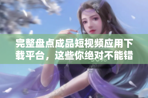 完整盘点成品短视频应用下载平台，这些你绝对不能错过！