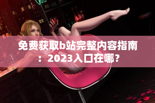 免费获取b站完整内容指南：2023入口在哪？