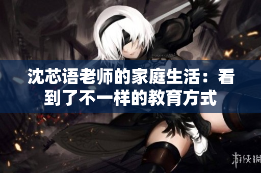 沈芯语老师的家庭生活：看到了不一样的教育方式