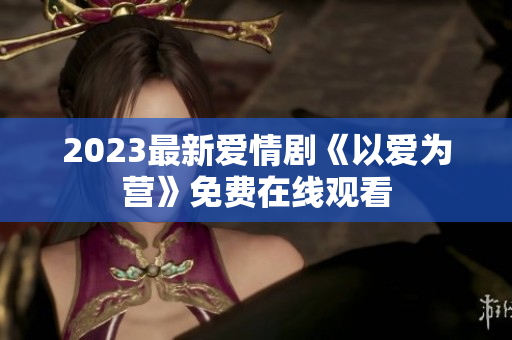 2023最新爱情剧《以爱为营》免费在线观看