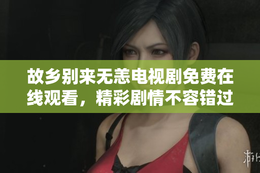 故乡别来无恙电视剧免费在线观看，精彩剧情不容错过！