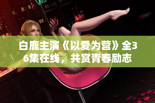 白鹿主演《以爱为营》全36集在线，共赏青春励志