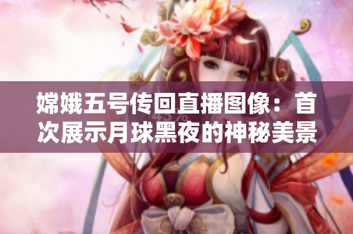 嫦娥五号传回直播图像：首次展示月球黑夜的神秘美景