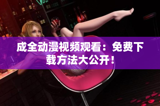 成全动漫视频观看：免费下载方法大公开！