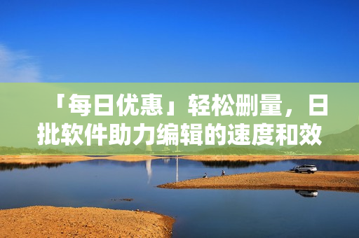 「每日优惠」轻松删量，日批软件助力编辑的速度和效率