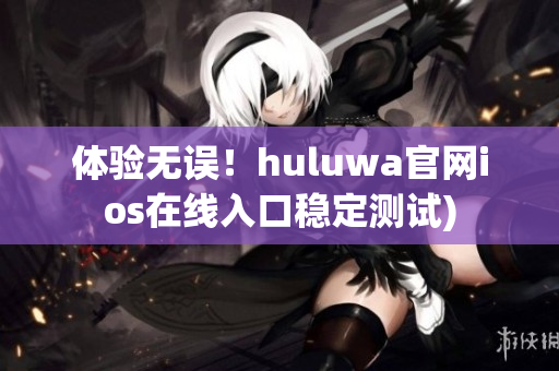 体验无误！huluwa官网ios在线入口稳定测试)