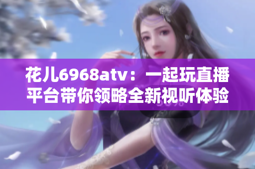 花儿6968atv：一起玩直播平台带你领略全新视听体验