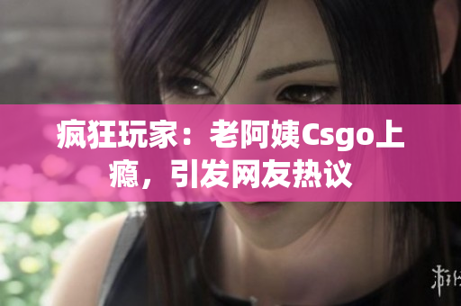 疯狂玩家：老阿姨Csgo上瘾，引发网友热议
