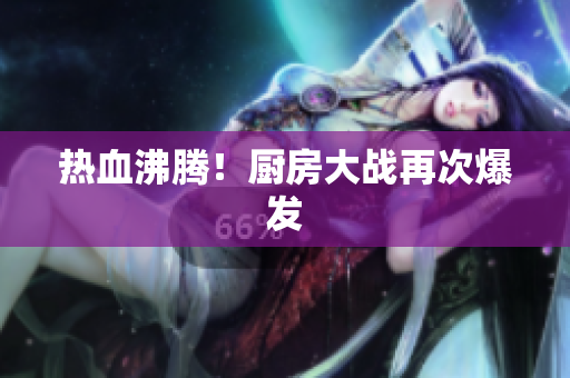 热血沸腾！厨房大战再次爆发