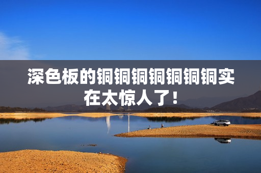 深色板的铜铜铜铜铜铜铜实在太惊人了！