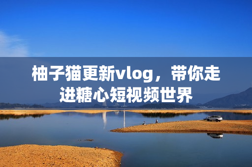 柚子猫更新vlog，带你走进糖心短视频世界