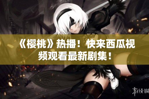 《樱桃》热播！快来西瓜视频观看最新剧集！