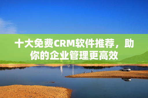 十大免费CRM软件推荐，助你的企业管理更高效
