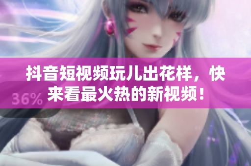 抖音短视频玩儿出花样，快来看最火热的新视频！