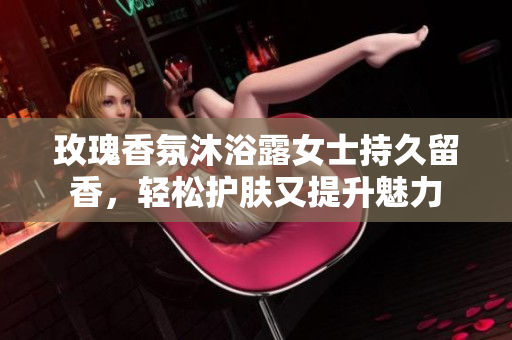 玫瑰香氛沐浴露女士持久留香，轻松护肤又提升魅力