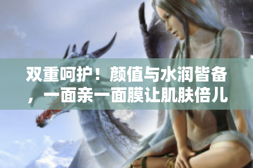 双重呵护！颜值与水润皆备，一面亲一面膜让肌肤倍儿棒！