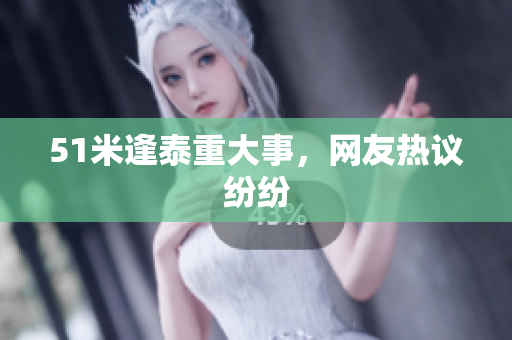 51米逢泰重大事，网友热议纷纷