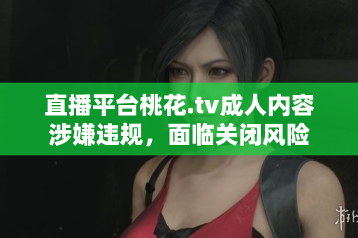 直播平台桃花.tv成人内容涉嫌违规，面临关闭风险