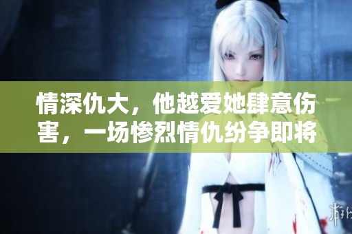 情深仇大，他越爱她肆意伤害，一场惨烈情仇纷争即将展开