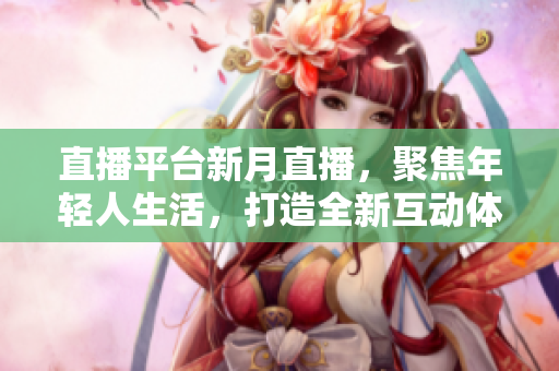 直播平台新月直播，聚焦年轻人生活，打造全新互动体验