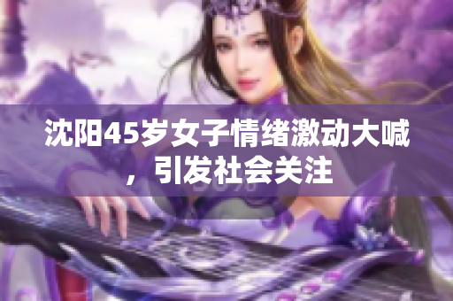 沈阳45岁女子情绪激动大喊，引发社会关注