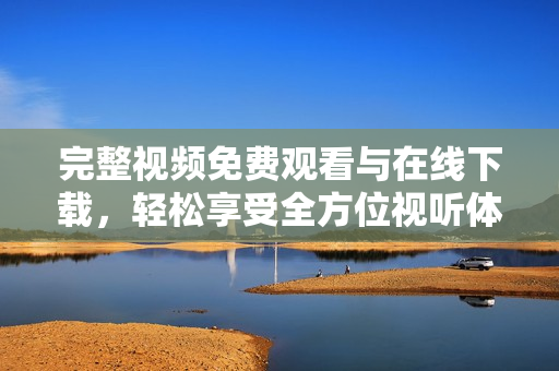 完整视频免费观看与在线下载，轻松享受全方位视听体验