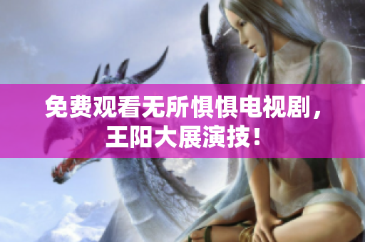 免费观看无所惧惧电视剧，王阳大展演技！