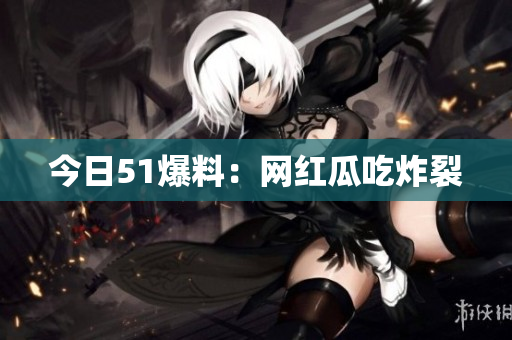 今日51爆料：网红瓜吃炸裂