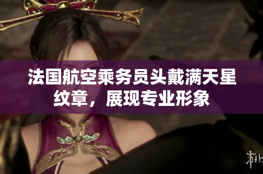 法国航空乘务员头戴满天星纹章，展现专业形象