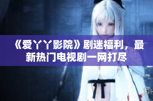 《爱丫丫影院》剧迷福利，最新热门电视剧一网打尽