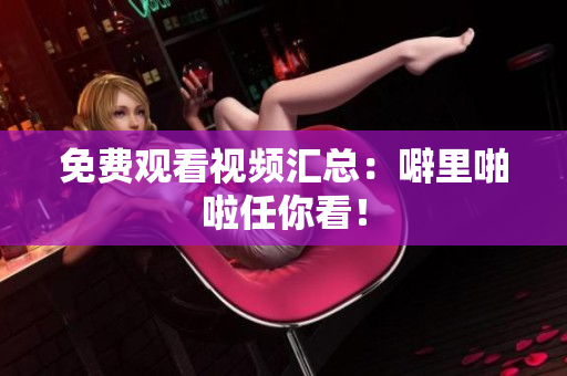 免费观看视频汇总：噼里啪啦任你看！