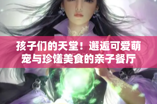 孩子们的天堂！邂逅可爱萌宠与珍馐美食的亲子餐厅