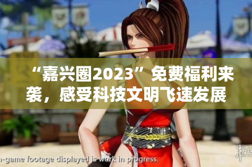 “嘉兴圈2023”免费福利来袭，感受科技文明飞速发展！