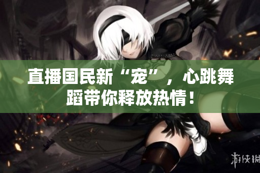直播国民新“宠”，心跳舞蹈带你释放热情！
