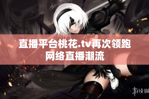 直播平台桃花.tv再次领跑网络直播潮流