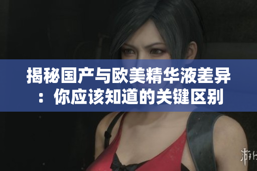 揭秘国产与欧美精华液差异：你应该知道的关键区别