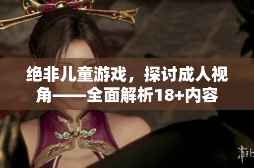 绝非儿童游戏，探讨成人视角——全面解析18+内容