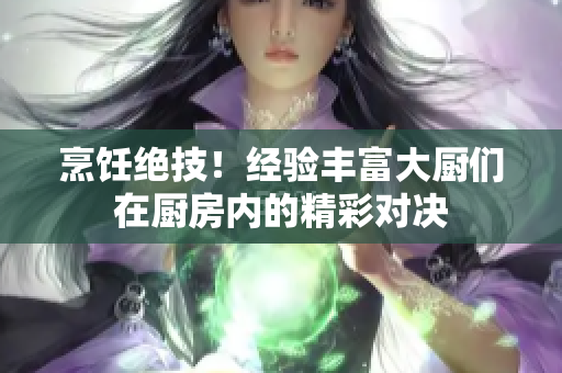 烹饪绝技！经验丰富大厨们在厨房内的精彩对决