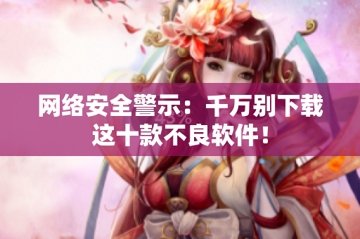 网络安全警示：千万别下载这十款不良软件！