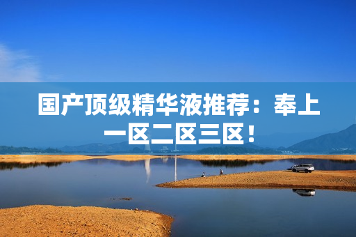 国产顶级精华液推荐：奉上一区二区三区！