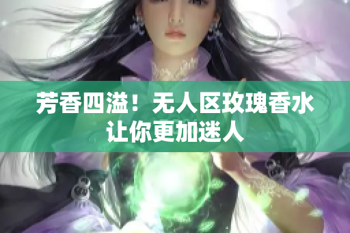 芳香四溢！无人区玫瑰香水让你更加迷人