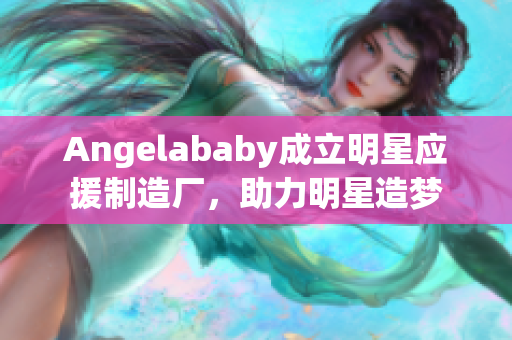 Angelababy成立明星应援制造厂，助力明星造梦