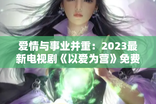 爱情与事业并重：2023最新电视剧《以爱为营》免费在线观看