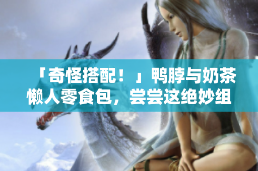 「奇怪搭配！」鸭脖与奶茶懒人零食包，尝尝这绝妙组合