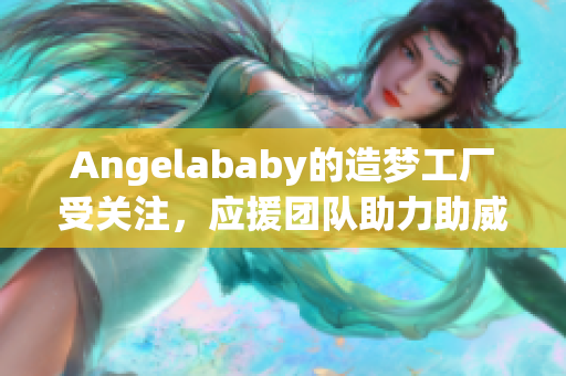 Angelababy的造梦工厂受关注，应援团队助力助威！