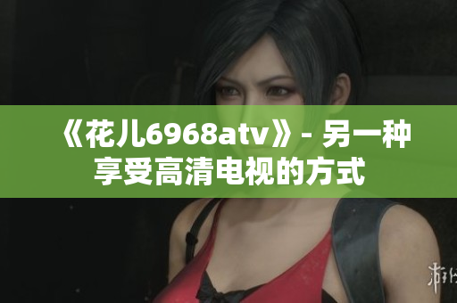 《花儿6968atv》- 另一种享受高清电视的方式