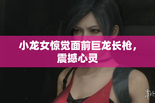 小龙女惊觉面前巨龙长枪，震撼心灵