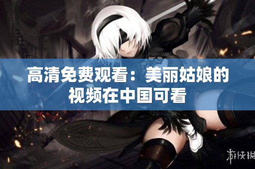 高清免费观看：美丽姑娘的视频在中国可看