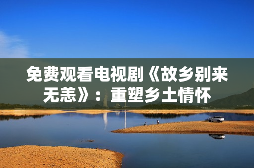 免费观看电视剧《故乡别来无恙》：重塑乡土情怀