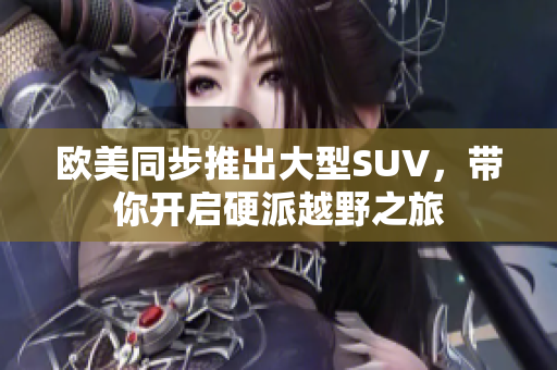 欧美同步推出大型SUV，带你开启硬派越野之旅